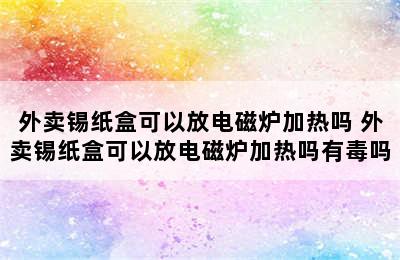 外卖锡纸盒可以放电磁炉加热吗 外卖锡纸盒可以放电磁炉加热吗有毒吗